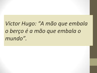 Victor Hugo: “A mão que embala
o berço é a mão que embala o
mundo”.

 