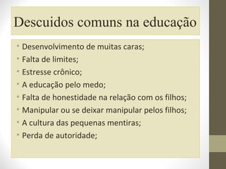 Descuidos comuns na educação
• Desenvolvimento de muitas caras;
• Falta de limites;
• Estresse crônico;
• A educação pelo medo;
• Falta de honestidade na relação com os filhos;
• Manipular ou se deixar manipular pelos filhos;
• A cultura das pequenas mentiras;
• Perda de autoridade;

 