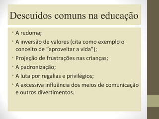 Descuidos comuns na educação
• A redoma;
• A inversão de valores (cita como exemplo o
conceito de “aproveitar a vida”);
• Projeção de frustrações nas crianças;
• A padronização;
• A luta por regalias e privilégios;
• A excessiva influência dos meios de comunicação
e outros divertimentos.

 