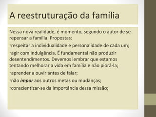 A reestruturação da família
Nessa nova realidade, é momento, segundo o autor de se
repensar a família. Propostas:
•respeitar a individualidade e personalidade de cada um;
•agir com indulgência. É fundamental não produzir
desentendimentos. Devemos lembrar que estamos
tentando melhorar a vida em família e não piorá-la;
•aprender a ouvir antes de falar;
•não impor aos outros metas ou mudanças;
•conscientizar-se da importância dessa missão;

 