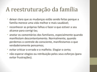 A reestruturação da família
• deixar claro que as mudanças estão sendo feitas porque a
família merece uma vida melhor e mais saudável;
• reconhecer as próprias falhas e fazer o que estiver a seu
alcance para corrigi-las;
• anotar os comentários dos familiares, especialmente quando
manifestam descontentamento. Normalmente, quando
perdemos o controle do consciente, manifestamos o que
verdadeiramente pensamos;
• evitar criticar o errado e o malfeito. Elogiar o certo;
• não esperar elogios ou retribuição pelos seus esforços (para
evitar frustrações).

 
