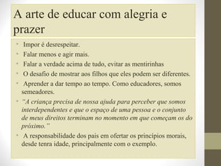 A arte de educar com alegria e
prazer
•
•
•
•
•

Impor é desrespeitar.
Falar menos e agir mais.
Falar a verdade acima de tudo, evitar as mentirinhas
O desafio de mostrar aos filhos que eles podem ser diferentes.
Aprender a dar tempo ao tempo. Como educadores, somos
semeadores.
• “A criança precisa de nossa ajuda para perceber que somos
interdependentes e que o espaço de uma pessoa e o conjunto
de meus direitos terminam no momento em que começam os do
próximo.”
• A responsabilidade dos pais em ofertar os princípios morais,
desde tenra idade, principalmente com o exemplo.

 