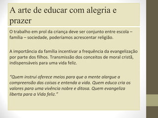 A arte de educar com alegria e
prazer
O trabalho em prol da criança deve ser conjunto entre escola –
família – sociedade, poderíamos acrescentar religião.
A importância da família incentivar a frequência da evangelização
por parte dos filhos. Transmissão dos conceitos de moral cristã,
indispensáveis para uma vida feliz.
“Quem instrui oferece meios para que a mente alargue a
compreensão das coisas e entenda a vida. Quem educa cria os
valores para uma vivência nobre e ditosa. Quem evangeliza
liberta para a Vida feliz.”

 