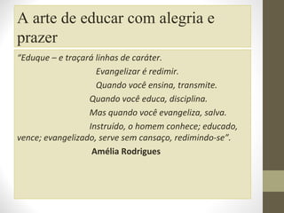 A arte de educar com alegria e
prazer
“Eduque – e traçará linhas de caráter.
Evangelizar é redimir.
Quando você ensina, transmite.
Quando você educa, disciplina.
Mas quando você evangeliza, salva.
Instruído, o homem conhece; educado,
vence; evangelizado, serve sem cansaço, redimindo-se”.
Amélia Rodrigues

 