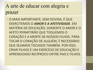 A arte de educar com alegria e
prazer
• O MAIS IMPORTANTE, SEM DÚVIDA, É QUE
EXERCITEMOS O AMOR E A AFETIVIDADE. EM
MATÉRIA DE EDUCAÇÃO, SOMENTE O AMOR E O
AFETO PERMITIRÃO QUE TOQUEMOS O
CORAÇÃO E A MENTE DE NOSSOS FILHOS. PARA
TOCAR O CORAÇÃO DE ALGUÉM, É NECESSÁRIO
QUE SEJAMOS TOCADOS TAMBÉM. POR ISSO,
CRIAR FILHOS É UM EXERCÍCIO DE EDUCAÇÃO E
APRENDIZADO RECÍPROCO ENTRE PAIS E FILHOS.

 