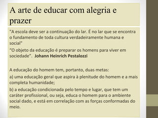 A arte de educar com alegria e
prazer
"A escola deve ser a continuação do lar. É no lar que se encontra
o fundamento de toda cultura verdadeiramente humana e
social"
“O objeto da educação é preparar os homens para viver em
sociedade”. Johann Heinrich Pestalozzi
A educação do homem tem, portanto, duas metas:
a) uma educação geral que aspira à plenitude do homem e a mais
completa humanidade;
b) a educação condicionada pelo tempo e lugar, que tem um
caráter profissional, ou seja, educa o homem para o ambiente
social dado, e está em correlação com as forças conformadas do
meio.

 