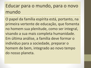 Educar para o mundo, para o novo
mundo
O papel da família espírita está, portanto, na
primeira vertente de educação, que fomenta
no homem sua plenitude, como ser integral,
visando a sua mais completa humanidade.
Em última análise, a família deve formar o
indivíduo para a sociedade, preparar o
homem de bem, integrado ao novo tempo
do nosso planeta.

 