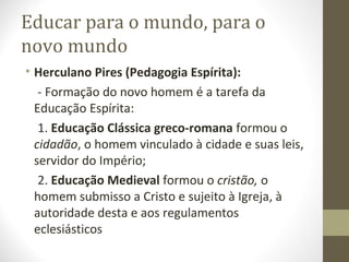 Educar para o mundo, para o
novo mundo
• Herculano Pires (Pedagogia Espírita):
- Formação do novo homem é a tarefa da
Educação Espírita:
1. Educação Clássica greco-romana formou o
cidadão, o homem vinculado à cidade e suas leis,
servidor do Império;
2. Educação Medieval formou o cristão, o
homem submisso a Cristo e sujeito à Igreja, à
autoridade desta e aos regulamentos
eclesiásticos

 