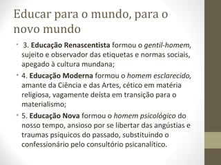 Educar para o mundo, para o
novo mundo
• 3. Educação Renascentista formou o gentil-homem,

sujeito e observador das etiquetas e normas sociais,
apegado à cultura mundana;
• 4. Educação Moderna formou o homem esclarecido,
amante da Ciência e das Artes, cético em matéria
religiosa, vagamente deísta em transição para o
materialismo;
• 5. Educação Nova formou o homem psicológico do
nosso tempo, ansioso por se libertar das angústias e
traumas psíquicos do passado, substituindo o
confessionário pelo consultório psicanalítico.

 