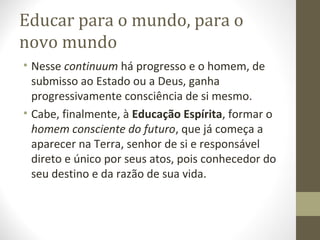 Educar para o mundo, para o
novo mundo
• Nesse continuum há progresso e o homem, de
submisso ao Estado ou a Deus, ganha
progressivamente consciência de si mesmo.
• Cabe, finalmente, à Educação Espírita, formar o
homem consciente do futuro, que já começa a
aparecer na Terra, senhor de si e responsável
direto e único por seus atos, pois conhecedor do
seu destino e da razão de sua vida.

 
