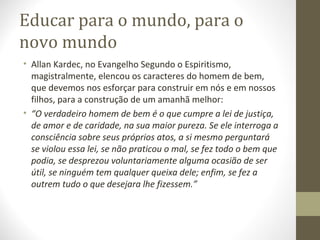 Educar para o mundo, para o
novo mundo
• Allan Kardec, no Evangelho Segundo o Espiritismo,
magistralmente, elencou os caracteres do homem de bem,
que devemos nos esforçar para construir em nós e em nossos
filhos, para a construção de um amanhã melhor:
• “O verdadeiro homem de bem é o que cumpre a lei de justiça,
de amor e de caridade, na sua maior pureza. Se ele interroga a
consciência sobre seus próprios atos, a si mesmo perguntará
se violou essa lei, se não praticou o mal, se fez todo o bem que
podia, se desprezou voluntariamente alguma ocasião de ser
útil, se ninguém tem qualquer queixa dele; enfim, se fez a
outrem tudo o que desejara lhe fizessem.”

 