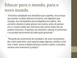 Educar para o mundo, para o
novo mundo
• “Encontra satisfação nos benefícios que espalha, nos serviços
que presta, no fazer ditosos os outros, nas lágrimas que
enxuga, nas consolações que prodigaliza aos aflitos. Seu
primeiro impulso é para pensar nos outros, antes de pensar
em si, é para cuidar dos interesses dos outros antes do seu
próprio interesse. O egoísta, ao contrário, calcula os proventos
e as perdas decorrentes de toda ação generosa.”
•
“Possuído do sentimento de caridade e de amor ao próximo,
faz o bem pelo bem, sem esperar paga alguma; retribui o mal
com o bem, toma a defesa do fraco contra o forte, e sacrifica
sempre seus interesses à justiça.”

 