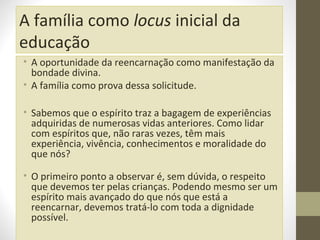 A família como locus inicial da
educação
• A oportunidade da reencarnação como manifestação da
bondade divina.
• A família como prova dessa solicitude.
• Sabemos que o espírito traz a bagagem de experiências
adquiridas de numerosas vidas anteriores. Como lidar
com espíritos que, não raras vezes, têm mais
experiência, vivência, conhecimentos e moralidade do
que nós?
• O primeiro ponto a observar é, sem dúvida, o respeito
que devemos ter pelas crianças. Podendo mesmo ser um
espírito mais avançado do que nós que está a
reencarnar, devemos tratá-lo com toda a dignidade
possível.

 