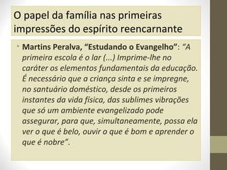O papel da família nas primeiras
impressões do espírito reencarnante
• Martins Peralva, “Estudando o Evangelho”: “A
primeira escola é o lar (...) Imprime-lhe no
caráter os elementos fundamentais da educação.
É necessário que a criança sinta e se impregne,
no santuário doméstico, desde os primeiros
instantes da vida física, das sublimes vibrações
que só um ambiente evangelizado pode
assegurar, para que, simultaneamente, possa ela
ver o que é belo, ouvir o que é bom e aprender o
que é nobre”.

 