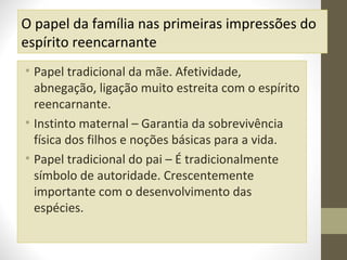 O papel da família nas primeiras impressões do
espírito reencarnante
• Papel tradicional da mãe. Afetividade,
abnegação, ligação muito estreita com o espírito
reencarnante.
• Instinto maternal – Garantia da sobrevivência
física dos filhos e noções básicas para a vida.
• Papel tradicional do pai – É tradicionalmente
símbolo de autoridade. Crescentemente
importante com o desenvolvimento das
espécies.

 