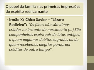 O papel da família nas primeiras impressões
do espírito reencarnante
• Irmão X/ Chico Xavier – “Lázaro
Redivivo”: “Os filhos não são almas
criadas no instante do nascimento (...) São
companheiros espirituais de lutas antigas,
a quem pagamos débitos sagrados ou de
quem recebemos alegrias puras, por
créditos de outro tempo”.

 