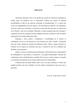 Jorge Renato Johann
PREFÁCIO
Aproximar educação e ética é um desafio que resulta do contexto da realidade do
mundo atual. Os paradoxos que se apresentam refletem um mundo de infinitas
possibilidades ao lado de um processo assustador de autodestruição. E é a escola que
revela essa ambigüidade como um espaço e um instrumento de reflexão e de reprodução.
É preciso, então, que a educação se constitua em uma ação ética para que se construa um
novo homem e uma nova sociedade. Educando as futuras gerações para que assumam o
compromisso ético da construção de uma realidade mais justa e equitativa é que se funda a
esperança de um mundo melhor para todos.
Educação e Ética analisa e fundamenta a possibilidade de se reduzir as
contradições em que se movimentam os seres humanos em todo o mundo. A Educação
não será o único caminho de solução dos problemas atuais. Porém, o espaço educativo se
constitui em um espaço de excelência para que a semente de uma nova realidade seja
plantada e possa germinar.
Impõe-se, assim, aos profissionais da educação a tarefa histórica de se aperceberem
da ambigüidade de suas práticas e assumirem o seu papel transformador. Somente um
compromisso ético verdadeiramente assumido fará com que a escola cumpra o seu papel
na construção da esperança de um mundo melhor para toda a humanidade.
Contribuir para um amplo debate sobre o que e em que consistem os valores que
poderão produzir esta nova realidade é um dos objetivos principais do texto que ora se
apresenta.
Prof. Dr. Jorge Renato Johann
9
 