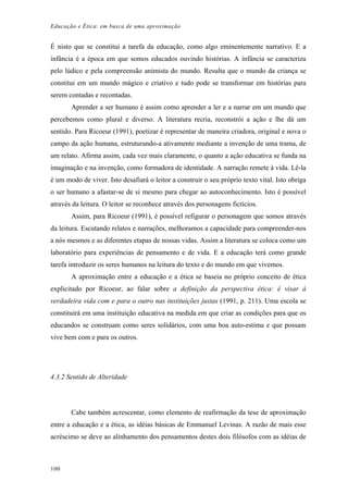 Educação e Ética: em busca de uma aproximação
É nisto que se constitui a tarefa da educação, como algo eminentemente narrativo. E a
infância é a época em que somos educados ouvindo histórias. A infância se caracteriza
pelo lúdico e pela compreensão animista do mundo. Resulta que o mundo da criança se
constitui em um mundo mágico e criativo e tudo pode se transformar em histórias para
serem contadas e recontadas.
Aprender a ser humano é assim como aprender a ler e a narrar em um mundo que
percebemos como plural e diverso. A literatura recria, reconstrói a ação e lhe dá um
sentido. Para Ricoeur (1991), poetizar é representar de maneira criadora, original e nova o
campo da ação humana, estruturando-a ativamente mediante a invenção de uma trama, de
um relato. Afirma assim, cada vez mais claramente, o quanto a ação educativa se funda na
imaginação e na invenção, como formadora de identidade. A narração remete à vida. Lê-la
é um modo de viver. Isto desafiará o leitor a construir o seu próprio texto vital. Isto obriga
o ser humano a afastar-se de si mesmo para chegar ao autoconhecimento. Isto é possível
através da leitura. O leitor se reconhece através dos personagens fictícios.
Assim, para Ricoeur (1991), é possível refigurar o personagem que somos através
da leitura. Escutando relatos e narrações, melhoramos a capacidade para compreender-nos
a nós mesmos e as diferentes etapas de nossas vidas. Assim a literatura se coloca como um
laboratório para experiências de pensamento e de vida. E a educação terá como grande
tarefa introduzir os seres humanos na leitura do texto e do mundo em que vivemos.
A aproximação entre a educação e a ética se baseia no próprio conceito de ética
explicitado por Ricoeur, ao falar sobre a definição da perspectiva ética: é visar à
verdadeira vida com e para o outro nas instituições justas (1991, p. 211). Uma escola se
constituirá em uma instituição educativa na medida em que criar as condições para que os
educandos se construam como seres solidários, com uma boa auto-estima e que possam
vive bem com e para os outros.
4.3.2 Sentido de Alteridade
Cabe também acrescentar, como elemento de reafirmação da tese de aproximação
entre a educação e a ética, as idéias básicas de Emmanuel Levinas. A razão de mais esse
acréscimo se deve ao alinhamento dos pensamentos destes dois filósofos com as idéias de
100
 