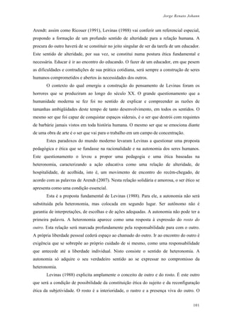 Jorge Renato Johann
Arendt: assim como Ricouer (1991), Levinas (1988) vai conferir um referencial especial,
propondo a formação de um profundo sentido de alteridade para a relação humana. A
procura do outro haverá de se constituir no jeito singular de ser da tarefa de um educador.
Este sentido de alteridade, por sua vez, se constitui numa postura ética fundamental e
necessária. Educar é ir ao encontro do educando. O fazer de um educador, em que pesem
as dificuldades e contradições de sua prática cotidiana, será sempre a construção de seres
humanos comprometidos e abertos às necessidades dos outros.
O contexto do qual emergiu a construção do pensamento de Levinas foram os
horrores que se produziram ao longo do século XX. O grande questionamento que a
humanidade moderna se fez foi no sentido de explicar e compreender as razões de
tamanhas ambigüidades deste tempo de tanto desenvolvimento, em todos os sentidos. O
mesmo ser que foi capaz de conquistar espaços siderais, é o ser que destrói com requintes
de barbárie jamais vistos em toda história humana. O mesmo ser que se emociona diante
de uma obra de arte é o ser que vai para o trabalho em um campo de concentração.
Estes paradoxos do mundo moderno levaram Levinas a questionar uma proposta
pedagógica e ética que se fundasse na racionalidade e na autonomia dos seres humanos.
Este questionamento o levou a propor uma pedagogia e uma ética baseadas na
heteronomia, caracterizando a ação educativa como uma relação de alteridade, de
hospitalidade, de acolhida, isto é, um movimento de encontro do recém-chegado, de
acordo com as palavras de Arendt (2007). Nesta relação solidária e amorosa, o ser ético se
apresenta como uma condição essencial.
Esta é a proposta fundamental de Levinas (1988). Para ele, a autonomia não será
substituída pela heteronomia, mas colocada em segundo lugar. Ser autônomo não é
garantia de interpretações, de escolhas e de ações adequadas. A autonomia não pode ter a
primeira palavra. A heteronomia aparece como uma resposta à expressão do rosto do
outro. Esta relação será marcada profundamente pela responsabilidade para com o outro.
A própria liberdade pessoal cederá espaço ao chamado do outro. Ir ao encontro do outro é
exigência que se sobrepõe ao próprio cuidado de si mesmo, como uma responsabilidade
que antecede até a liberdade individual. Nisto consiste o sentido de heteronomia. A
autonomia só adquire o seu verdadeiro sentido ao se expressar no compromisso da
heteronomia.
Levinas (1988) explicita amplamente o conceito de outro e do rosto. É este outro
que será a condição de possibilidade da constituição ética do sujeito e da reconfiguração
ética da subjetividade. O rosto é a interioridade, o rastro e a presença viva do outro. O
101
 