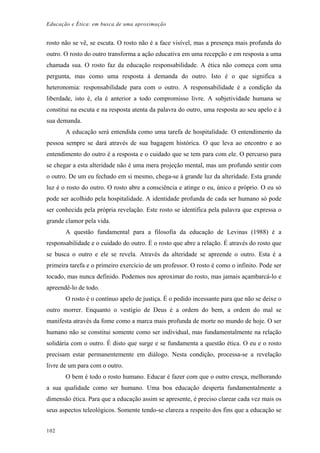 Educação e Ética: em busca de uma aproximação
rosto não se vê, se escuta. O rosto não é a face visível, mas a presença mais profunda do
outro. O rosto do outro transforma a ação educativa em uma recepção e em resposta a uma
chamada sua. O rosto faz da educação responsabilidade. A ética não começa com uma
pergunta, mas como uma resposta à demanda do outro. Isto é o que significa a
heteronomia: responsabilidade para com o outro. A responsabilidade é a condição da
liberdade, isto é, ela é anterior a todo compromisso livre. A subjetividade humana se
constitui na escuta e na resposta atenta da palavra do outro, uma resposta ao seu apelo e à
sua demanda.
A educação será entendida como uma tarefa de hospitalidade. O entendimento da
pessoa sempre se dará através de sua bagagem histórica. O que leva ao encontro e ao
entendimento do outro é a resposta e o cuidado que se tem para com ele. O percurso para
se chegar a esta alteridade não é uma mera projeção mental, mas um profundo sentir com
o outro. De um eu fechado em si mesmo, chega-se à grande luz da alteridade. Esta grande
luz é o rosto do outro. O rosto abre a consciência e atinge o eu, único e próprio. O eu só
pode ser acolhido pela hospitalidade. A identidade profunda de cada ser humano só pode
ser conhecida pela própria revelação. Este rosto se identifica pela palavra que expressa o
grande clamor pela vida.
A questão fundamental para a filosofia da educação de Levinas (1988) é a
responsabilidade e o cuidado do outro. É o rosto que abre a relação. É através do rosto que
se busca o outro e ele se revela. Através da alteridade se apreende o outro. Esta é a
primeira tarefa e o primeiro exercício de um professor. O rosto é como o infinito. Pode ser
tocado, mas nunca definido. Podemos nos aproximar do rosto, mas jamais açambarcá-lo e
apreendê-lo de todo.
O rosto é o contínuo apelo de justiça. É o pedido incessante para que não se deixe o
outro morrer. Enquanto o vestígio de Deus é a ordem do bem, a ordem do mal se
manifesta através da fome como a marca mais profunda de morte no mundo de hoje. O ser
humano não se constitui somente como ser individual, mas fundamentalmente na relação
solidária com o outro. É disto que surge e se fundamenta a questão ética. O eu e o rosto
precisam estar permanentemente em diálogo. Nesta condição, processa-se a revelação
livre de um para com o outro.
O bem é todo o rosto humano. Educar é fazer com que o outro cresça, melhorando
a sua qualidade como ser humano. Uma boa educação desperta fundamentalmente a
dimensão ética. Para que a educação assim se apresente, é preciso clarear cada vez mais os
seus aspectos teleológicos. Somente tendo-se clareza a respeito dos fins que a educação se
102
 