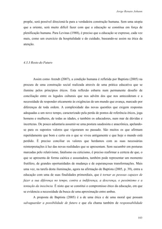 Jorge Renato Johann
propõe, será possível direcioná-la para a verdadeira construção humana. Sem uma utopia
que a oriente, será muito difícil fazer com que a educação se constitua em força de
plenificação humana. Para Levinas (1988), é preciso que a educação se expresse, cada vez
mais, como um exercício da hospitalidade e do cuidado, baseando-se assim na ética da
atenção.
4.3.3 Rosto do Futuro
Assim como Arendt (2007), a condição humana é refletida por Baptista (2005) na
procura de uma construção social realizada através de uma prática educativa que se
ilumine pelos princípios éticos. Esta reflexão esbarra num permanente desafio de
conciliação entre os legados culturais que nos advêm dos que nos antecederam e a
necessidade de responder eticamente às exigências de um mundo que avança, marcado por
diferenças de toda ordem. A complexidade das novas questões que exigem respostas
adequadas a um novo tempo, caracterizado pela perda de pontos de referência éticos, joga
homens e mulheres, de todas as idades, e também os educadores, num mar de dúvidas e
incertezas. De pouco adiantaria assumir-se uma postura saudosista e anacrônica, apelando-
se para os supostos valores que vigoraram no passado. São muitos os que afirmam
repetidamente que bom e certo era o que se viveu antigamente e que hoje o mundo está
perdido. É preciso conciliar os valores que herdamos com as suas necessárias
reinterpretações à luz das novas realidades que se apresentam. Sem sucumbir em posturas
marcadas pelo relativismo, fatalismo ou ceticismo, é preciso reafirmar a certeza de que, o
que se apresenta de forma caótica e assustadora, também pode representar um momento
frutífero, de grandes oportunidades de mudança e de esperançosas transformações. Mais
uma vez, na tarefa desta iluminação, agora na afirmação de Baptista (2005, p. 39), entra a
educação com uma de suas finalidades primordiais, que é tornar as pessoas capazes de
fazer a sua diferença no tempo, contra a indiferença, a descrença, o pessimismo e a
tentação da inocência. É nisto que se constitui o compromisso ético da educação, em que
se evidencia a necessidade da busca de uma aproximação entre ambas.
A proposta de Baptista (2005) é a de uma ética e de uma moral que possam
salvaguardar a possibilidade de futuro e que ela chama também de responsabilidade
103
 