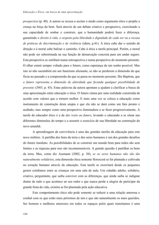 Educação e Ética: em busca de uma aproximação
prospectiva (p. 40). A autora se recusa a aceitar o medo como argumento ético e propõe a
crença na força do bem. Será através de um debate criativo e prospectivo, exercitando a
sua capacidade de sonhar e construir, que a humanidade poderá fazer a diferença,
garantindo o direito à vida, o respeito pela liberdade e dignidade de cada ser ou a recusa
de práticas de discriminação e de violência (idem, p.41). À ética cabe dar o sentido de
direção e à moral cabe balizar o caminho. Cabe à ética a tarefa principal. Porém, a moral
não pode ser subestimada na sua função de demarcação concreta para um andar seguro.
Esta prospectiva se estribará numa retrospectiva e numa perspectiva do momento presente.
O olhar estará sempre voltado para o futuro, como esperança de um sonho possível. Mas
isto só não sucumbirá em um futurismo alienante, se não se perderem a dimensão do que
ficou no passado e a compreensão do que se passa no momento presente. Diz Baptista, que
o futuro representa a dimensão de alteridade que fecunda qualquer possibilidade de
presente (2005, p. 43). Estas palavras da autora apontam a ajudam a clarificar a busca de
uma aproximação entre educação e ética. O futuro clama por uma realidade construída de
acordo com valores que a tornem melhor. E mais uma vez se coloca a educação como
instrumento de construção desta utopia e que ela não se dará como um fato pronto e
acabado, mas sempre como uma prospectiva iluminadora a se fazer progressivamente. A
tarefa do educador ético é a de dar rosto ao futuro, levando o educando a se situar nas
diferentes dimensões do tempo e a assumir o exercício de sua liberdade na construção do
novo amanhã.
A aprendizagem da convivência é uma das grandes tarefas da educação para este
novo milênio. A partilha dos bens da terra e dos seres humanos é um dos grandes desafios
do futuro imediato. As possibilidades de se construir um mundo bom para todos são sem
limites e as riquezas para isso são incomensuráveis. A grande questão é partilhar os bens
da terra. Mas, como diz Assmann (2002, p. 20), se os seres humanos não são tão
naturalmente solidários, esta dimensão ética somente florescerá se for plantada e cultivada
no coração humano através da educação. Esta tarefa se exercitará desde os pequenos
gestos cotidianos entre as crianças em uma sala de aula. Um cidadão adulto, solidário,
criativo, perguntante, que saiba conviver com as diferenças, que ainda saiba se indignar
diante de tudo o que acontece ao seu redor e que nunca perde a alegria de participar da
grande festa da vida, existira se for plasmado pela ação educativa.
Este comportamento ético não pode somente se reduzir a uma relação amorosa e
cordial com os que estão mais próximos de nós e que são naturalmente os mais queridos.
Ser homens e mulheres amorosos em todos os espaços pelos quais transitamos é uma
104
 