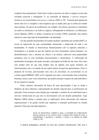 Jorge Renato Johann
exigência ética permanente. Tratar bem a todas as pessoas em todos os lugares revela uma
eticidade essencial e contagiante. E, na conclusão de Baptista, é preciso instaurar
dinâmicas de hospitalidade entre povos e culturas (2005, p. 50) . Transitar pelo planeta de
forma mais leve e tranqüilo é uma exigência que se impõe para que se tenha um mundo
mais humano. Os gestos de acolhimento, de cuidado e de ternura, precisam se manifestar
em todos os momentos e em todos os lugares, sobrepujando as distâncias e as diferenças.
Assim Baptista (2005) se alinha à proposta de Levinás (1988), propondo uma prática
educativa como uma ação de hospitalidade e de alteridade.
Um dos grandes descaminhos do mundo moderno, apontados por Arendt (2007), se
revela na hipertrofia de uma racionalidade distanciada e desprovida de toda a sua
humanidade. O mundo se desenvolveu fantasticamente sob os aspectos materiais e
tecnológicos e se perdeu no que diz respeito aos mais elementares valores humanos. Ao
deslumbramento com o advento da ciência e da técnica, sobreveio uma perplexidade
aterradora com os seus resultados desconcertantes e destruidores. A sofisticação da
parafernália tecnológica não pode esconder a percepção do brilho de um rosto. Este rosto
será sempre mais do que uma simples face de alguém com quem entramos em
relacionamento, mas a revelação de um sujeito inteiro do qual nos aproximamos. Esta é a
proposta de Levinas, preconizando uma ética da alteridade, da proximidade ou do
cuidado (apud IMBERT, 2002, p.52). Segundo este autor, é da interação entre as histórias
humanas, únicas e por vezes misteriosas, que poderá emergir a riqueza de cada indivíduo e
de seu respectivo mundo.
Neste contínuo movimento de busca de uma aproximação é que se funda a
dinâmica da ética educativa, representando um desafio especial para os profissionais da
educação. Fazer acontecer uma relação que contemple o mistério do ser individual com o
universo institucional em que eles se movimentam será um desafio permanente. Aqui
Baptista (2005) chama a atenção para as implicações éticas decorrentes dos aspectos
organizacionais e de gestão escolar que implicam a interação profissional no mundo
educativo. Para que esta ação educativa
possa ser democrática, solidária e justa, a sociedade do conhecimento
precisa alicerçar-se em valores como o respeito pelo tempo do outro, a
sensibilidade, a paciência, a atenção, a escuta e as atitudes de ajuda
(2005, p. 54).
A prática pedagógica, atuando na zona dos contatos interpessoais, lida com o
105
 