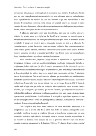 Educação e Ética: em busca de uma aproximação
universo do intangível, do imperceptível, do insondável e do mistério de cada um. Resulta
que, por isso, esta ação educativa se constituirá em uma prática de natureza profundamente
ética. Aproximar-se do mistério de cada ser humano exige uma sensibilidade e uma
postura de auscultação amorosa. Esta atitude se revelará através do sincero e atento
cuidado do outro. Como esta relação não se apresenta como um dado pronto, espontâneo e
natural, cabe à educação o desafio ético de desenvolvê-la.
A educação aparecerá como uma possibilidade para que se construa um novo
milênio de acordo com as exigências da dignificação humana. A aprendizagem se
apresentará como um direito e a educação como um dever para todos os membros de uma
sociedade. O progresso possível para a sociedade mundial se fará se a educação for
colocada como a grande ferramenta construtora desta realidade. Este processo educativo,
tanto formal, quanto informal, entendido tanto como dever quanto como direito de todos
os seres humanos, haverá de se estender por toda a vida. Existir como ser humana haverá
de ser, daqui para frente, um esforço contínuo de se educar.
Neste contexto atual, Baptista (2005) reafirma a importância e o significado da
presença do professor como um agente especial desta construção permanente. Diz ela: os
professores farão a diferença (p. 62). O mundo incomensurável das informações poderá
passar através das modernas tecnologias de comunicação, mas estas não poderão substituir
a dimensionalidade do afeto e das trocas através das experiências vividas. A educação
haverá de acontecer de fato no universo das relações que se estabelecem cotidianamente
entre todos os envolvidos no processo educativo. Baptista (2005) conclui que a autoridade
pedagógica do educador está na sua atitude e na sua presença física (p. 63). O lugar da
escola será o lugar em que todas as vivências são experiências entre pessoas vivas e
atuantes, que se alegram, que sofrem, que vivem conflitos, que experienciam sucessos e
onde também terão que administrar resultados negativos, com tudo o que esta convivência
representa de possibilidades e de dificuldades. E neste palco, o professor aparecerá como
um dos atores principais e como um grande ponto de referência. Esta condição implicará a
exigência de uma postura ética fundamental.
Uma exigência que brota deste contexto de uma sociedade aprendente é o
compromisso que a escola terá de se abrir para todos os demais participantes desta
sociedade. Impõe-se à escola a exigência ética de se transformar sempre mais em uma
instituição inclusiva, onde caberão pessoas de todas as idades e de todas as condições. Ir
ao encontro da família como parceira de todo o processo educativo será um desafio
especial. A escola, na perspectiva de Baptista (2005, p. 70), haverá de aproveitar o capital
106
 