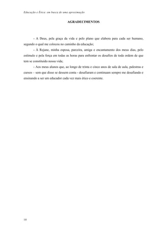 Educação e Ética: em busca de uma aproximação
AGRADECIMENTOS
- A Deus, pela graça da vida e pelo plano que elabora para cada ser humano,
segundo o qual me colocou no caminho da educação;
- À Rejane, minha esposa, parceira, amiga e encantamento dos meus dias, pelo
estímulo e pela força em todas as horas para enfrentar os desafios de toda ordem de que
tem se constituído nossa vida;
- Aos meus alunos que, ao longo de trinta e cinco anos de sala de aula, palestras e
cursos – sem que disso se dessem conta - desafiaram e continuam sempre me desafiando e
ensinando a ser um educador cada vez mais ético e coerente.
10
 
