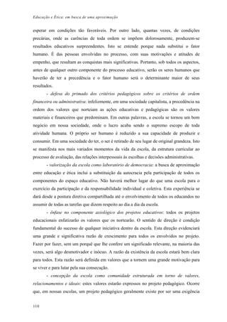 Educação e Ética: em busca de uma aproximação
esperar em condições tão favoráveis. Por outro lado, quantas vezes, de condições
precárias, onde as carências de toda ordem se impõem dolorosamente, produzem-se
resultados educativos surpreendentes. Isto se entende porque nada substitui o fator
humano. É das pessoas envolvidas no processo, com suas motivações e atitudes de
empenho, que resultam as conquistas mais significativas. Portanto, sob todos os aspectos,
antes de qualquer outro componente do processo educativo, serão os seres humanos que
haverão de ter a precedência e o fator humano será o determinante maior de seus
resultados.
- defesa do primado dos critérios pedagógicos sobre os critérios de ordem
financeira ou administrativa: infelizmente, em uma sociedade capitalista, a precedência na
ordem dos valores que norteiam as ações educativas e pedagógicas são os valores
materiais e financeiros que predominam. Em outras palavras, a escola se tornou um bom
negócio em nossa sociedade, onde o lucro acaba sendo o supremo escopo de toda
atividade humana. O próprio ser humano é reduzido a sua capacidade de produzir e
consumir. Em uma sociedade do ter, o ser é retirado de seu lugar de original grandeza. Isto
se manifesta nos mais variados momentos da vida da escola, da estrutura curricular ao
processo de avaliação, das relações interpessoais às escolhas e decisões administrativas.
- valorização da escola como laboratório de democracia: a busca de aproximação
entre educação e ética inclui a substituição da autocracia pela participação de todos os
componentes do espaço educativo. Não haverá melhor lugar do que uma escola para o
exercício da participação e da responsabilidade individual e coletiva. Esta experiência se
dará desde a postura diretiva compartilhada até o envolvimento de todos os educandos no
assumir de todas as tarefas que dizem respeito ao dia a dia da escola.
- ênfase no componente axiológico dos projetos educativos: todos os projetos
educacionais enfatizarão os valores que os nortearão. O sentido de direção é condição
fundamental do sucesso de qualquer iniciativa dentro da escola. Esta direção evidenciará
uma grande e significativa razão de crescimento para todos os envolvidos no projeto.
Fazer por fazer, sem um porquê que lhe confere um significado relevante, na maioria das
vezes, será algo desmotivador e inócuo. A razão da existência da escola estará bem clara
para todos. Esta razão será definida em valores que a tornem uma grande motivação para
se viver e para lutar pela sua consecução.
- concepção da escola como comunidade estruturada em torno de valores,
relacionamentos e ideais: estes valores estarão expressos no projeto pedagógico. Ocorre
que, em nossas escolas, um projeto pedagógico geralmente existe por ser uma exigência
110
 