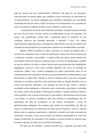 Jorge Renato Johann
legal até mesmo para seu credenciamento. Entretanto, não passa de um documento
arquivado junto aos demais papéis que compõem o acervo burocrático da autorização de
seu funcionamento. Um projeto pedagógico que clarifique e identifique uma comunidade
estruturada em torno de valores e ideais, haverá de ser um balizamento vivo e presente nas
ações e nas práticas cotidianas de todos os que compõem o corpo escolar.
- entendimento da escola como instituição aprendente, prospectivamente orientada
por uma ética do futuro, do bem comum, da solidariedade, da paz, da esperança e da
justiça: este entendimento resume todo o significado maior da existência de uma
instituição educativa que pretenda aproximar a educação à ética. Um espaço
especificamente organizado para a construção do conhecimento e da vida de cidadãos será
orientado por uma perspectiva que aponta para a utopia de um amanhã melhor para todos.
Baptista (2005) reconhece no plano curricular um campo privilegiado para o
exercício do compromisso ético e moral dos professores e elenca uma série de práticas que
o viabilizam: estimular a curiosidade e o espírito crítico dos alunos; prestar atenção nas
necessidades educativas especiais; propiciar acesso a recursos de aprendizagem; acreditar
no sucesso educativo de todos os alunos; buscar meios para atualização das competências
pedagógicas; inscrever a ética como conteúdo obrigatório dos cursos de formação de
professores. Muitas vezes a prática pedagógica de muitos profissionais deixa de ser
verdadeiramente uma experiência educativa por não perceberem ou compreenderem o que
efetivamente se espera deles. Quando se fala de exigências éticas, estes não conseguem
relacionar a sua prática específica como professores desta ou daquela disciplina com os
valores que precisam impregnar a sua presença em sala de aula. Assim, o discurso
monológico acaba embotando e silenciando toda a curiosidade, criatividade e criticidade
dos alunos; tendo como desculpa a sobrecarga de trabalho e o grande número de alunos a
serem atendidos, não se presta atenção para as necessidades e idiossincrasias dos que estão
à sua frente; os recursos tecnológicos para uma melhoria na aprendizagem não são
manuseados por falta de treinamento ou por simples acomodação; a busca de
aperfeiçoamento pedagógico não acontece pela carência de oportunidade, por falta de
tempo ou simplesmente por desinteresse de quem deveria buscá-los. Assim se repetem
durante anos os esquemas amarelecidos e repetidos à exaustão, sem nada acrescentar de
estimulante e inovador; a ética como um tema a ser proposto continuamente na vida e nos
espaços profissionais dos educadores, fica relegada a um mero assunto de discursos para
momentos especiais de cultos ou de cerimônia de formatura.
Por tudo que foi refletido, é possível perceber que a educação será tanto mais
111
 