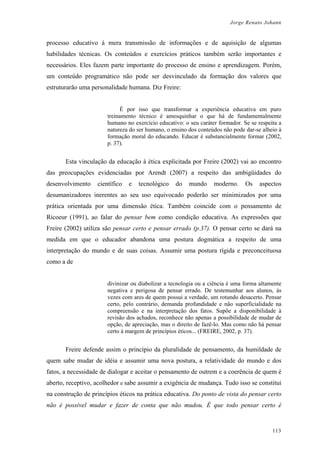 Jorge Renato Johann
processo educativo à mera transmissão de informações e de aquisição de algumas
habilidades técnicas. Os conteúdos e exercícios práticos também serão importantes e
necessários. Eles fazem parte importante do processo de ensino e aprendizagem. Porém,
um conteúdo programático não pode ser desvinculado da formação dos valores que
estruturarão uma personalidade humana. Diz Freire:
É por isso que transformar a experiência educativa em puro
treinamento técnico é amesquinhar o que há de fundamentalmente
humano no exercício educativo: o seu caráter formador. Se se respeita a
natureza do ser humano, o ensino dos conteúdos não pode dar-se alheio à
formação moral do educando. Educar é substancialmente formar (2002,
p. 37).
Esta vinculação da educação à ética explicitada por Freire (2002) vai ao encontro
das preocupações evidenciadas por Arendt (2007) a respeito das ambigüidades do
desenvolvimento científico e tecnológico do mundo moderno. Os aspectos
desumanizadores inerentes ao seu uso equivocado poderão ser minimizados por uma
prática orientada por uma dimensão ética. Também coincide com o pensamento de
Ricoeur (1991), ao falar do pensar bem como condição educativa. As expressões que
Freire (2002) utiliza são pensar certo e pensar errado (p.37). O pensar certo se dará na
medida em que o educador abandona uma postura dogmática a respeito de uma
interpretação do mundo e de suas coisas. Assumir uma postura rígida e preconceituosa
como a de
divinizar ou diabolizar a tecnologia ou a ciência é uma forma altamente
negativa e perigosa de pensar errado. De testemunhar aos alunos, às
vezes com ares de quem possui a verdade, um rotundo desacerto. Pensar
certo, pelo contrário, demanda profundidade e não superficialidade na
compreensão e na interpretação dos fatos. Supõe a disponibilidade à
revisão dos achados, reconhece não apenas a possibilidade de mudar de
opção, de apreciação, mas o direito de fazê-lo. Mas como não há pensar
certo à margem de princípios éticos... (FREIRE, 2002, p. 37).
Freire defende assim o princípio da pluralidade de pensamento, da humildade de
quem sabe mudar de idéia e assumir uma nova postura, a relatividade do mundo e dos
fatos, a necessidade de dialogar e aceitar o pensamento de outrem e a coerência de quem é
aberto, receptivo, acolhedor e sabe assumir a exigência de mudança. Tudo isso se constitui
na construção de princípios éticos na prática educativa. Do ponto de vista do pensar certo
não é possível mudar e fazer de conta que não mudou. É que todo pensar certo é
113
 