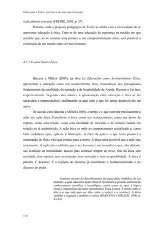 Educação e Ética: em busca de uma aproximação
radicalmente coerente (FREIRE, 2002, p. 37).
Portanto, toda a proposta pedagógica de Freire se alinha com a necessidade de se
aproximar educação à ética. Trata-se de uma educação da esperança na medida em que
acredita que, ao se assumir uma postura e um comprometimento ético, será possível a
construção de um mundo cada vez mais humano.
4.3.5 Acontecimento Ético
Bárcena e Mèlich (2000), na obra La Educación como Acontecimiento Ético,
apresentam a educação como um acontecimento ético, baseando-se nos pressupostos
fundamentais da natalidade, da narração e da hospitalidade de Arendt, Ricoeur e Levinas,
respectivamente. Segundo estes autores, a aproximação entre educação e ética se faz
necessária e imprescindível, reafirmando-se aqui tudo o que foi sendo desenvolvido até
agora.
De acordo com Bárcena e Mèlich (2000), o tempo é o que converte precisamente a
ação em ação ética. Entende-se a ética como um acontecimento, como um ponto de
ruptura, como uma tensão, como uma faculdade de inovação e de começo radical em
relação ao já estabelecido. A ação ética se opõe ao comportamento cristalizado e, como
toda verdadeira ação, opõe-se à fabricação. A ética da ação é o que torna possível a
interrupção do fluxo vital que conduz para a morte. A ética torna possível que a ação seja
nascimento. A ação ética sublinha que o ser humano é um inovador e que, não obstante
sua condição de mortalidade, nasceu para começar sempre de novo. Não há ética sem
novidade, sem ruptura, sem movimento, sem inovação e sem irrepetibilidade. A ética é
palavra. É discurso. É a rejeição do discurso já constituído e institucionalizado e do
discurso do poder.
Somente através do descobrimento da capacidade simbólica do ser
humano, a ação educativa pode oferecer resistência à pressão anônima do
conhecimento científico e tecnológico, assim como se opor à lógica
tirana e imperialista da razão instrumental. Ética é amor. É tensão entre o
dito e o que está para ser dito, entre o visível e o invisível. A ética
também é negação e também é crítica (BÁRCENA e MÈLICH, 2000, p.
83-84).
114
 