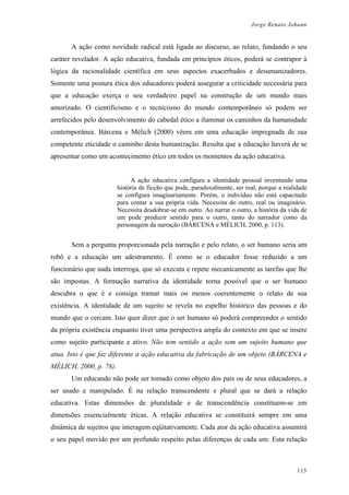 Jorge Renato Johann
A ação como novidade radical está ligada ao discurso, ao relato, fundando o seu
caráter revelador. A ação educativa, fundada em princípios éticos, poderá se contrapor à
lógica da racionalidade científica em seus aspectos exacerbados e desumanizadores.
Somente uma postura ética dos educadores poderá assegurar a criticidade necessária para
que a educação exerça o seu verdadeiro papel na construção de um mundo mais
amorizado. O cientificismo e o tecnicismo do mundo contemporâneo só podem ser
arrefecidos pelo desenvolvimento do cabedal ético a iluminar os caminhos da humanidade
contemporânea. Bárcena e Mèlich (2000) vêem em uma educação impregnada de sua
competente eticidade o caminho desta humanização. Resulta que a educação haverá de se
apresentar como um acontecimento ético em todos os momentos da ação educativa.
A ação educativa configura a identidade pessoal inventando uma
história de ficção que pode, paradoxalmente, ser real, porque a realidade
se configura imaginariamente. Porém, o indivíduo não está capacitado
para contar a sua própria vida. Necessita do outro, real ou imaginário.
Necessita desdobrar-se em outro. Ao narrar o outro, a história da vida de
um pode produzir sentido para o outro, tanto do narrador como da
personagem da narração (BÁRCENA e MÈLICH, 2000, p. 113).
Sem a pergunta proporcionada pela narração e pelo relato, o ser humano seria um
robô e a educação um adestramento. É como se o educador fosse reduzido a um
funcionário que nada interroga, que só executa e repete mecanicamente as tarefas que lhe
são impostas. A formação narrativa da identidade torna possível que o ser humano
descubra o que é e consiga tramar mais ou menos coerentemente o relato de sua
existência. A identidade de um sujeito se revela no espelho histórico das pessoas e do
mundo que o cercam. Isto quer dizer que o ser humano só poderá compreender o sentido
da própria existência enquanto tiver uma perspectiva ampla do contexto em que se insere
como sujeito participante e ativo. Não tem sentido a ação sem um sujeito humano que
atua. Isto é que faz diferente a ação educativa da fabricação de um objeto (BÁRCENA e
MÈLICH, 2000, p. 78).
Um educando não pode ser tomado como objeto dos pais ou de seus educadores, a
ser usado e manipulado. É na relação transcendente e plural que se dará a relação
educativa. Estas dimensões de pluralidade e de transcendência constituem-se em
dimensões essencialmente éticas. A relação educativa se constituirá sempre em uma
dinâmica de sujeitos que interagem eqüitativamente. Cada ator da ação educativa assumirá
o seu papel movido por um profundo respeito pelas diferenças de cada um. Esta relação
115
 