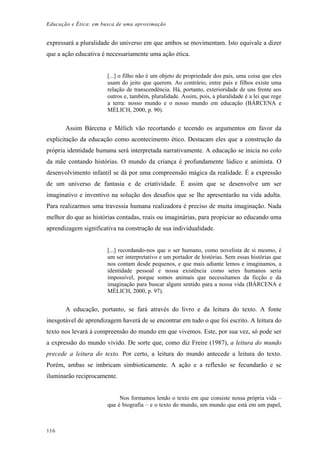 Educação e Ética: em busca de uma aproximação
expressará a pluralidade do universo em que ambos se movimentam. Isto equivale a dizer
que a ação educativa é necessariamente uma ação ética.
[...] o filho não é um objeto de propriedade dos pais, uma coisa que eles
usam do jeito que querem. Ao contrário, entre pais e filhos existe uma
relação de transcendência. Há, portanto, exterioridade de uns frente aos
outros e, também, pluralidade. Assim, pois, a pluralidade é a lei que rege
a terra: nosso mundo e o nosso mundo em educação (BÁRCENA e
MÈLICH, 2000, p. 90).
Assim Bárcena e Mèlich vão recortando e tecendo os argumentos em favor da
explicitação da educação como acontecimento ético. Destacam eles que a construção da
própria identidade humana será interpretada narrativamente. A educação se inicia no colo
da mãe contando histórias. O mundo da criança é profundamente lúdico e animista. O
desenvolvimento infantil se dá por uma compreensão mágica da realidade. É a expressão
de um universo de fantasia e de criatividade. É assim que se desenvolve um ser
imaginativo e inventivo na solução dos desafios que se lhe apresentarão na vida adulta.
Para realizarmos uma travessia humana realizadora é preciso de muita imaginação. Nada
melhor do que as histórias contadas, reais ou imaginárias, para propiciar ao educando uma
aprendizagem significativa na construção de sua individualidade.
[...] recordando-nos que o ser humano, como novelista de si mesmo, é
um ser interpretativo e um portador de histórias. Sem essas histórias que
nos contam desde pequenos, e que mais adiante lemos e imaginamos, a
identidade pessoal e nossa existência como seres humanos seria
impossível, porque somos animais que necessitamos da ficção e da
imaginação para buscar algum sentido para a nossa vida (BÁRCENA e
MÈLICH, 2000, p. 97).
A educação, portanto, se fará através do livro e da leitura do texto. A fonte
inesgotável de aprendizagem haverá de se encontrar em tudo o que foi escrito. A leitura do
texto nos levará á compreensão do mundo em que vivemos. Este, por sua vez, só pode ser
a expressão do mundo vivido. De sorte que, como diz Freire (1987), a leitura do mundo
precede a leitura do texto. Por certo, a leitura do mundo antecede a leitura do texto.
Porém, ambas se imbricam simbioticamente. A ação e a reflexão se fecundarão e se
iluminarão reciprocamente.
Nos formamos lendo o texto em que consiste nossa própria vida –
que é biografia – e o texto do mundo, um mundo que está em um papel,
116
 