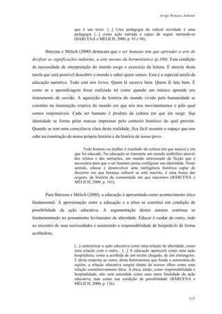 Jorge Renato Johann
que é um texto. [...] Uma pedagogia da radical novidade é uma
pedagogia [...] como ação narrada e capaz de seguir narrando-se
(BÁRCENA e MÈLICH, 2000, p. 93 e 94).
Bárcena e Mèlich (2000) destacam que o ser humano tem que aprender a arte de
decifrar as significações indiretas, a arte mesmo da hermenêutica (p.100). Esta condição
de necessidade de interpretação do mundo exige o exercício da leitura. É através desta
tarefa que será possível descobrir o mundo e saber quem somos. Esta é a especial tarefa da
educação narrativa. Tudo está nos livros. Quem lê escreve bem. Quem lê fala bem. É
como se a aprendizagem fosse realizada tal como quando um músico aprende seu
instrumento de ouvido. A aquisição da história do mundo vivido pela humanidade se
constitui na iluminação criativa do mundo em que nós nos movimentamos e pelo qual
somos responsáveis. Cada ser humano é produto da cultura em que ele surge. Sua
identidade se forma pelas marcas impressas pelo contexto histórico do qual provém.
Quando se tem uma consciência clara desta realidade, fica fácil assumir o espaço que nos
cabe na construção de nossa própria história e da história de nosso povo.
Todo homem ou mulher é resultado da cultura em que nasceu e em
que foi educado. Na educação se transmite um mundo simbólico através
dos relatos e das narrações, um mundo atravessado de ficção que é
necessária para que o ser humano possa configurar sua identidade. Neste
sentido, educar é desenvolver uma inteligência histórica capaz de
discernir em que herança cultural se está inscrito, é uma busca das
origens, da história da comunidade em que nascemos (BÁRCENA e
MÈLICH, 2000, p. 101).
Para Bárcena e Mélich (2000), a educação é apresentada como acontecimento ético
fundamental. A aproximação entre a educação e a ética se constitui em condição de
possibilidade da ação educativa. A argumentação destes autores continua se
fundamentando no pensamento levinasiano da alteridade. Educar é cuidar do outro, indo
ao encontro de suas necessidades e assumindo a responsabilidade de hospedá-lo de forma
acolhedora.
[...] caracterizar a ação educativa como uma relação de alteridade, como
uma relação com o outro... [...] A educação aparecerá como uma ação
hospitaleira, como a acolhida de um recém chegado, de um estrangeiro.
E desta resposta ao outro, desta heteronomia que funda a autonomia do
sujeito, a relação educativa surgirá diante de nossos olhos como uma
relação constitutivamente ética. A ética, então, como responsabilidade e
hospitalidade, não será entendida como uma mera finalidade da ação
educativa, mas como sua condição de possibilidade (BÁRCENA e
MÈLICH, 2000, p. 126).
117
 
