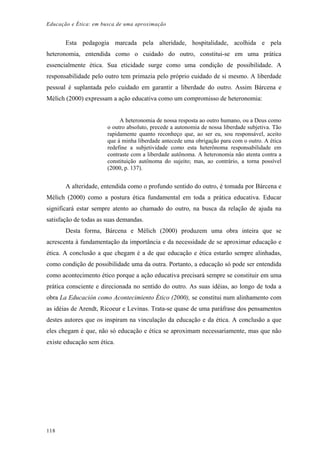 Educação e Ética: em busca de uma aproximação
Esta pedagogia marcada pela alteridade, hospitalidade, acolhida e pela
heteronomia, entendida como o cuidado do outro, constitui-se em uma prática
essencialmente ética. Sua eticidade surge como uma condição de possibilidade. A
responsabilidade pelo outro tem primazia pelo próprio cuidado de si mesmo. A liberdade
pessoal é suplantada pelo cuidado em garantir a liberdade do outro. Assim Bárcena e
Mèlich (2000) expressam a ação educativa como um compromisso de heteronomia:
A heteronomia de nossa resposta ao outro humano, ou a Deus como
o outro absoluto, precede a autonomia de nossa liberdade subjetiva. Tão
rapidamente quanto reconheço que, ao ser eu, sou responsável, aceito
que à minha liberdade antecede uma obrigação para com o outro. A ética
redefine a subjetividade como esta heterônoma responsabilidade em
contraste com a liberdade autônoma. A heteronomia não atenta contra a
constituição autônoma do sujeito; mas, ao contrário, a torna possível
(2000, p. 137).
A alteridade, entendida como o profundo sentido do outro, é tomada por Bárcena e
Mèlich (2000) como a postura ética fundamental em toda a prática educativa. Educar
significará estar sempre atento ao chamado do outro, na busca da relação de ajuda na
satisfação de todas as suas demandas.
Desta forma, Bárcena e Mèlich (2000) produzem uma obra inteira que se
acrescenta à fundamentação da importância e da necessidade de se aproximar educação e
ética. A conclusão a que chegam é a de que educação e ética estarão sempre alinhadas,
como condição de possibilidade uma da outra. Portanto, a educação só pode ser entendida
como acontecimento ético porque a ação educativa precisará sempre se constituir em uma
prática consciente e direcionada no sentido do outro. As suas idéias, ao longo de toda a
obra La Educación como Acontecimiento Ético (2000), se constitui num alinhamento com
as idéias de Arendt, Ricoeur e Levinas. Trata-se quase de uma paráfrase dos pensamentos
destes autores que os inspiram na vinculação da educação e da ética. A conclusão a que
eles chegam é que, não só educação e ética se aproximam necessariamente, mas que não
existe educação sem ética.
118
 