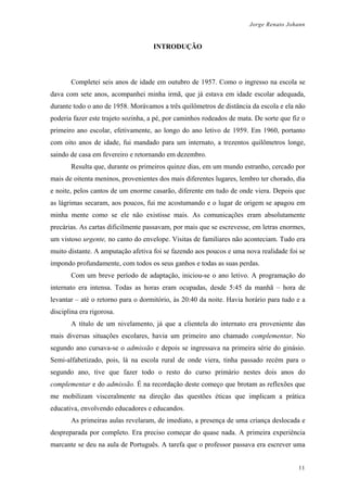 Jorge Renato Johann
INTRODUÇÃO
Completei seis anos de idade em outubro de 1957. Como o ingresso na escola se
dava com sete anos, acompanhei minha irmã, que já estava em idade escolar adequada,
durante todo o ano de 1958. Morávamos a três quilômetros de distância da escola e ela não
poderia fazer este trajeto sozinha, a pé, por caminhos rodeados de mata. De sorte que fiz o
primeiro ano escolar, efetivamente, ao longo do ano letivo de 1959. Em 1960, portanto
com oito anos de idade, fui mandado para um internato, a trezentos quilômetros longe,
saindo de casa em fevereiro e retornando em dezembro.
Resulta que, durante os primeiros quinze dias, em um mundo estranho, cercado por
mais de oitenta meninos, provenientes dos mais diferentes lugares, lembro ter chorado, dia
e noite, pelos cantos de um enorme casarão, diferente em tudo de onde viera. Depois que
as lágrimas secaram, aos poucos, fui me acostumando e o lugar de origem se apagou em
minha mente como se ele não existisse mais. As comunicações eram absolutamente
precárias. As cartas dificilmente passavam, por mais que se escrevesse, em letras enormes,
um vistoso urgente, no canto do envelope. Visitas de familiares não aconteciam. Tudo era
muito distante. A amputação afetiva foi se fazendo aos poucos e uma nova realidade foi se
impondo profundamente, com todos os seus ganhos e todas as suas perdas.
Com um breve período de adaptação, iniciou-se o ano letivo. A programação do
internato era intensa. Todas as horas eram ocupadas, desde 5:45 da manhã – hora de
levantar – até o retorno para o dormitório, às 20:40 da noite. Havia horário para tudo e a
disciplina era rigorosa.
A título de um nivelamento, já que a clientela do internato era proveniente das
mais diversas situações escolares, havia um primeiro ano chamado complementar. No
segundo ano cursava-se o admissão e depois se ingressava na primeira série do ginásio.
Semi-alfabetizado, pois, lá na escola rural de onde viera, tinha passado recém para o
segundo ano, tive que fazer todo o resto do curso primário nestes dois anos do
complementar e do admissão. É na recordação deste começo que brotam as reflexões que
me mobilizam visceralmente na direção das questões éticas que implicam a prática
educativa, envolvendo educadores e educandos.
As primeiras aulas revelaram, de imediato, a presença de uma criança deslocada e
despreparada por completo. Era preciso começar do quase nada. A primeira experiência
marcante se deu na aula de Português. A tarefa que o professor passava era escrever uma
11
 