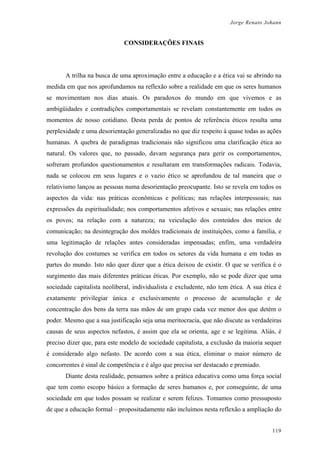 Jorge Renato Johann
CONSIDERAÇÕES FINAIS
A trilha na busca de uma aproximação entre a educação e a ética vai se abrindo na
medida em que nos aprofundamos na reflexão sobre a realidade em que os seres humanos
se movimentam nos dias atuais. Os paradoxos do mundo em que vivemos e as
ambigüidades e contradições comportamentais se revelam constantemente em todos os
momentos de nosso cotidiano. Desta perda de pontos de referência éticos resulta uma
perplexidade e uma desorientação generalizadas no que diz respeito à quase todas as ações
humanas. A quebra de paradigmas tradicionais não significou uma clarificação ética ao
natural. Os valores que, no passado, davam segurança para gerir os comportamentos,
sofreram profundos questionamentos e resultaram em transformações radicais. Todavia,
nada se colocou em seus lugares e o vazio ético se aprofundou de tal maneira que o
relativismo lançou as pessoas numa desorientação preocupante. Isto se revela em todos os
aspectos da vida: nas práticas econômicas e políticas; nas relações interpessoais; nas
expressões da espiritualidade; nos comportamentos afetivos e sexuais; nas relações entre
os povos; na relação com a natureza; na veiculação dos conteúdos dos meios de
comunicação; na desintegração dos moldes tradicionais de instituições, como a família, e
uma legitimação de relações antes consideradas impensadas; enfim, uma verdadeira
revolução dos costumes se verifica em todos os setores da vida humana e em todas as
partes do mundo. Isto não quer dizer que a ética deixou de existir. O que se verifica é o
surgimento das mais diferentes práticas éticas. Por exemplo, não se pode dizer que uma
sociedade capitalista neoliberal, individualista e excludente, não tem ética. A sua ética é
exatamente privilegiar única e exclusivamente o processo de acumulação e de
concentração dos bens da terra nas mãos de um grupo cada vez menor dos que detém o
poder. Mesmo que a sua justificação seja uma meritocracia, que não discute as verdadeiras
causas de seus aspectos nefastos, é assim que ela se orienta, age e se legitima. Aliás, é
preciso dizer que, para este modelo de sociedade capitalista, a exclusão da maioria sequer
é considerado algo nefasto. De acordo com a sua ética, eliminar o maior número de
concorrentes é sinal de competência e é algo que precisa ser destacado e premiado.
Diante desta realidade, pensamos sobre a prática educativa como uma força social
que tem como escopo básico a formação de seres humanos e, por conseguinte, de uma
sociedade em que todos possam se realizar e serem felizes. Tomamos como pressuposto
de que a educação formal – propositadamente não incluímos nesta reflexão a ampliação do
119
 