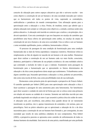 Educação e Ética: em busca de uma aproximação
conceito de educação para outros espaços educativos que não o universo escolar – tem
como objetivo a construção de um ser humano e de uma sociedade marcados por valores
que os harmonizem sob todos os pontos de vista, superando as contradições,
ambivalências e paradoxos do mundo contemporâneo. Esta afirmação aponta para a
aproximação entre a educação e a ética. Porém, de imediato, temos que admitir que a
própria educação nem sempre se volta para estes objetivos e, contudo, continua sendo uma
prática educativa. A educação está inserida no contexto que a realiza e, em princípio, ela o
deverá reproduzir. Com esta constatação é que nos lançamos no encalço de caminhos que
possibilitem uma busca efetiva de aproximação entre ambas, no encalço da utopia da
construção de um novo homem e de uma nova sociedade. Esta se refere a um ser humano
e uma sociedade equilibrados, justos, solidários, harmonizados e felizes.
O processo de passagem de uma condição de hominização para uma condição
humanizada não se dará de forma espontânea e tampouco instintiva. Hominizar refere-se
simplesmente ao fato de alguém ter nascido de um homem e de uma mulher. Humanizar
quer dizer realizar a construção de um ser humano cada vez mais lúcido, consciente,
dinâmico, participativo e fabricante de sua própria existência e de uma realidade coletiva
que contemple a inclusão de todos os que o rodeiam. Exatamente nesta passagem da
hominização para a humanização que se apresentarão os fatores determinantes da
educação e da ética como propulsores desta utopia que acalentamos. Vislumbramos assim
alguns caminhos que, buscando aproximara a educação e a ética, poderão ser percorridos,
não como uma receita de bolo, mas como possibilidades reais de sua realização.
Destacamos como primeira pista de aproximação a perspectiva de Francis Imbert.
O caminho apontado por Imbert (2002) para uma aproximação entre educação e ética é
fazer acontecer a passagem de uma autonomia para uma heteronomia. Ser heterônomo
quer dizer assumir o cuidado do outro de tal forma que este se coloca como uma primazia
em relação até mesmo ao cuidado de si mesmo. Somente um indivíduo movido por uma
profunda inquietude em relação ao outro é que assumirá a prática ética de cuidar do outro.
A educação será, por excelência, uma prática ética quando deixar de ser meramente
moralizante ou poiética, isto é, apenas transmissora de conteúdos e de normas, para ser
praxiológica. Será na práxis educativa que se aproximará a educação da lei e da ética
necessárias para a construção de um ser humano bem formado e, por conseguinte, de uma
sociedade que resulte de uma autêntica cidadania de seus componentes. Para Imbert
(2002), a perspectiva praxista se apresenta como caminho de enfrentamento de todos os
dramas humanos da atualidade. Será através de uma práxis, manifestada por uma profunda
120
 