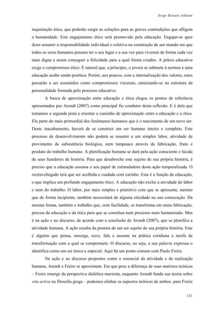 Jorge Renato Johann
inquietação ética, que poderão surgir as soluções para as graves contradições que afligem
a humanidade. Este engajamento ético será promovido pela educação. Engajar-se quer
dizer assumir a responsabilidade individual e coletiva na construção de um mundo em que
todos os seres humanos possam ter o seu lugar e a sua vez para viverem de forma cada vez
mais digna e assim conseguir a felicidade para a qual foram criados. A práxis educativa
exige o compromisso ético. É natural que, a princípio, o jovem se submete à normas e uma
educação acabe sendo poiética. Porém, aos poucos, com a internalização dos valores, estes
passarão a ser assumidos como compromissos viscerais, enraizando-se na estrutura da
personalidade formada pelo processo educativo.
A busca de aproximação entre educação e ética elegeu os pontos de referência
apresentados por Arendt (2007) como principal fio condutor desta reflexão. E é dela que
tomamos a segunda pista a orientar o caminho de aproximação entre a educação e a ética.
Ela parte do mais primordial dos fenômenos humanos que é o nascimento de um novo ser.
Deste inacabamento, haverá de se construir um ser humano inteiro e completo. Este
processo de desenvolvimento não poderá se resumir a um simples labor, atividade de
provimento da subsistência biológica, nem tampouco através da fabricação, fruto e
produto do trabalho humano. A plenificação humana se dará pela ação consciente e lúcida
de seus fazedores de história. Para que desabroche este sujeito de sua própria história, é
preciso que a educação assuma o seu papel de estimuladora desta ação temporalizada. O
recém-chegado terá que ser acolhida e cuidada com carinho. Esta é a função da educação,
o que implica um profundo engajamento ético. A educação não exclui a atividade do labor
e nem do trabalho. O labor, por mais simples e primitivo com que se apresente, mesmo
que de forma incipiente, também necessitará de alguma eticidade na sua consecução. Da
mesma forma, também o trabalho que, com facilidade, se transforma em mera fabricação,
precisa da educação e da ética para que se constitua num processo mais humanizado. Mas
é na ação e no discurso, de acordo com a conclusão de Arendt (2007), que se plenifica a
atividade humana. A ação resulta da postura de um ser sujeito de sua própria história. Este
é alguém que pensa, enxerga, ouve, fala e assume na prática cotidiana a tarefa de
transformação com a qual se compromete. O discurso, ou seja, a sua palavra expressa o
identifica como um ser único e especial. Aqui há um ponto comum com Paulo Freire.
Na ação e no discurso propostos como o essencial da atividade e da realização
humana, Arendt e Freire se aproximam. Em que pese a diferença de suas matrizes teóricas
– Freire emerge da perspectiva dialética marxista, enquanto Arendt funda sua teoria sobre
vita activa na filosofia grega – podemos alinhar os aspectos teóricos de ambos: para Freire
121
 