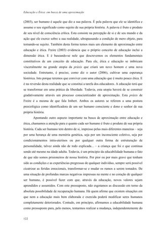 Educação e Ética: em busca de uma aproximação
(2003), ser humano é aquele que diz a sua palavra. É pela palavra que ele se identifica e
assume o seu significado como sujeito de sua própria história. A palavra é fruto e produto
de seu nível de consciência crítica. Esta consiste na percepção de si e de seu mundo e da
ação que ele exerce sobre a sua realidade, ultrapassando a condição de mero objeto, para
tornando-se sujeito. Também desta forma temos mais um elemento de aproximação entre
educação e ética. Freire (2003) evidencia que o próprio conceito de educação inclui a
dimensão ética. E é baseando-se nele que descrevemos os elementos fundamentais
constitutivos de um conceito de educação. Para ele, ética e educação se imbricam
visceralmente na grande utopia da práxis que criará um novo homem e uma nova
sociedade. Entretanto, é preciso, como diz o autor (2006), cultivar uma esperança
histórica. Isto porque teremos que conviver com uma educação que é muito pouco ética. E
é na reversão desta realidade que se constitui a tarefa dos educadores. A educação terá que
se transformar em uma prática da liberdade. Todavia, esta utopia haverá de se construir
gradativamente através um processo conscientizador de aproximação. Esta práxis de
Freire é a mesma de que fala Imbert. Ambos os autores se referem a uma postura
praxiológica como identificadora de um ser humano consciente e dono e senhor de sua
própria história.
Apontando outro aspecto importante na busca de aproximação entre educação e
ética, chamamos a atenção para o quanto cada ser humano é fruto e produto de sua própria
história. Cada ser humano tem dentro de si, impresso pelas mais diferentes maneiras – seja
por uma herança de uma memória genética, seja por um inconsciente coletivo, seja por
condicionamentos intra-uterinos ou por qualquer outra forma de estruturação de
personalidade, talvez ainda não de todo explicada... – a criança que foi e que continua
sendo até mesmo na idade adulta. Todavia, é um principio da educabilidade humana o fato
de que não somos prisioneiros de nossa história. Por pior ou por mais grave que tenham
sido as condições e as experiências pregressas de qualquer indivíduo, sempre será possível
cicatrizar as feridas emocionais, transformar-se e mudar os rumos a serem tomados. De
uma situação de profundas marcas negativas impressas na mente e no coração de qualquer
ser humano, é possível fazer com que, através da educação, novos valores sejam
aprendidos e assumidos. Com este pressuposto, não esgotamos as discussão em torno da
absoluta possibilidade de recuperação humana. Há quem afirme que existem situações em
que nem a educação mais bem elaborada e exercida poderá modificar seres humanos
completamente deteriorados. Contudo, em princípio, afirmamos a educabilidade humana
como pressuposto para, pelo menos, tentarmos realizar a mudança, independentemente do
122
 