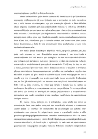 Jorge Renato Johann
quanto atingiremos os objetivos de transformação.
Diante da brutalidade que o mundo conheceu no último século e que continua nos
ameaçando cotidianamente até hoje, violências que se apresentam em todos os cantos e
que já estão batendo em nossa porta, urge que a educação seja ética e forme cidadãos
éticos, enquanto os prepara para suas especificidades técnicas. O sentido de alteridade é
uma sensibilização que precisa ser aprendida pelas nossas crianças, jovens e educandos de
todas as idades. Criar condições que despertem nos seres humanos o sentido de cuidado
para com quem está ao nosso lado é tarefa da educação, ou seja, uma tarefa essencialmente
ética. Como isso, entendemos que a violência também tem, como causa, entre outros
tantos determinantes, a falta de uma aprendizagem ética, estabelecendo-se aqui como
tarefa educativa essencial.
Um mundo plural, marcado por diferenças étnicas, religiosas, culturais, etc., não
pode mais entender as suas diversidades como entraves à sua convivência e
desenvolvimento. Isto será possível pela emergência de uma nova consciência histórica
que brota por parte de todos os indivíduos e povos que se vêem na condição de excluídos
com relação às possibilidades de superação de sua exclusão. Verifica-se, de fato, em todo
o mundo, como esse processo viceja através de reuniões em que se discutem os problemas
globais, especialmente das comunidades mais excluídas, marginalizadas e empobrecidas.
Há sinais evidentes de que a busca da equidade social é uma preocupação em todo o
mundo, seja pela preocupação com a auto-preservação ou por um sentido de alteridade
que, de fato, já estaria emergindo nas mentes e nos corações da humanidade como um
todo. Tem-se, como exemplo, os ventos que varrem o planeta todo no sentido de
acolhimento das diferenças como riquezas a serem compartilhadas. Na contrapartida de
um mundo que acentua as diferenças por atitudes preconceituosas e discriminatórias,
apresenta-se uma reação contundente a toda e qualquer manifestação de preconceitos de
qualquer natureza.
Da mesma forma, referimo-nos à ambigüidade antes citada dos meios de
comunicação. Estes tanto podem levar para uma massificação alienante e avassaladora,
quanto podem se constituir em instrumentos de disseminação das culturas inter-
relacionadas, num processo de enriquecimento mútuo e generalizado. Assim, a mídia
poderá ocupar um papel preponderante na semeadura de uma alteridade ética. Em vez de
se prestar mais para disseminar os valores do individualismo, da competição predatória, do
consumo desenfreado, da banalização e legitimação de toda sorte de contra-valores,
poderá assumir o seu papel na educação e formação de homens e mulheres comprometidos
123
 