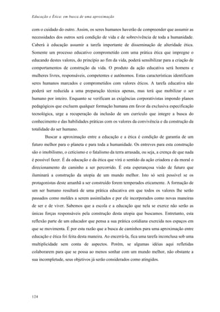Educação e Ética: em busca de uma aproximação
com o cuidado do outro. Assim, os seres humanos haverão de compreender que assumir as
necessidades dos outros será condição de vida e de sobrevivência de toda a humanidade.
Caberá à educação assumir a tarefa importante de disseminação de alteridade ética.
Somente um processo educativo comprometido com uma prática ética que impregne o
educando destes valores, do princípio ao fim da vida, poderá sensibilizar para a criação de
comportamentos de construção da vida. O produto da ação educativa será homens e
mulheres livres, responsáveis, competentes e autônomos. Estas características identificam
seres humanos marcados e comprometidos com valores éticos. A tarefa educativa não
poderá ser reduzida a uma preparação técnica apenas, mas terá que mobilizar o ser
humano por inteiro. Enquanto se verificam as exigências corporativistas impondo planos
pedagógicos que excluem qualquer formação humana em favor da exclusiva especificação
tecnológica, urge a recuperação da inclusão de um currículo que integre a busca do
conhecimento e das habilidades práticas com os valores da convivência e da construção da
totalidade do ser humano.
Buscar a aproximação entre a educação e a ética é condição de garantia de um
futuro melhor para o planeta e para toda a humanidade. Os entreves para esta construção
são o imobilismo, o ceticismo e o fatalismo da terra arrasada, ou seja, a crença de que nada
é possível fazer. É da educação e da ética que virá o sentido da ação criadora e da moral o
direcionamento do caminho a ser percorrido. É esta esperançosa visão de futuro que
iluminará a construção da utopia de um mundo melhor. Isto só será possível se os
protagonistas deste amanhã a ser construído forem temperados eticamente. A formação de
um ser humano resultará de uma prática educativa em que todos os valores lhe serão
passados como moldes a serem assimilados e por ele incorporados como novas maneiras
de ser e de viver. Sabemos que a escola e a educação que nela se exerce não serão as
únicas forças responsáveis pela construção desta utopia que buscamos. Entretanto, esta
reflexão parte de um educador que pensa a sua prática cotidiana exercida nos espaços em
que se movimenta. É por esta razão que a busca de caminhos para uma aproximação entre
educação e ética foi feita desta maneira. Ao encerrá-la, fica uma tarefa inconclusa sob uma
multiplicidade sem conta de aspectos. Porém, se algumas idéias aqui refletidas
colaborarem para que se possa ao menos sonhar com um mundo melhor, não obstante a
sua incompletude, seus objetivos já serão considerados como atingidos.
124
 