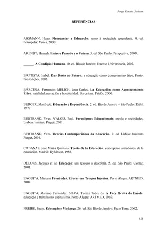 Jorge Renato Johann
REFERÊNCIAS
ASSMANN, Hugo. Reencantar a Educação: rumo à sociedade aprendente. 4. ed.
Petrópolis: Vozes, 2000.
ARENDT, Hannah. Entre o Passado e o Futuro. 5. ed. São Paulo: Perspectiva, 2003.
______. A Condição Humana. 10. ed. Rio de Janeiro: Forense Universitária, 2007.
BAPTISTA, Isabel. Dar Rosto ao Futuro: a educação como compromisso ético. Porto:
Profedições, 2005.
BÁRCENA, Fernando; MÈLICH, Joan-Carles. La Educación como Acontecimiento
Ético: natalidad, narración y hospitalidad. Barcelona: Paidós, 2000.
BERGER, Manfredo. Educação e Dependência. 2. ed. Rio de Janeiro – São Paulo: Difel,
1977.
BERTRAND, Yves; VALOIS, Paul. Paradigmas Educacionais: escola e sociedades.
Lisboa: Instituto Piaget, 2001.
BERTRAND, Yves. Teorias Contemporâneas da Educação. 2. ed. Lisboa: Instituto
Piaget, 2001.
CABANAS, Jose Maria Quintana. Teoria de la Educación: concepción antinômica de la
educación. Madrid: Dykinson, 1988.
DELORS, Jacques et al. Educação: um tesouro a descobrir. 5. ed. São Paulo: Cortez,
2001.
ENGUITA, Mariano Fernández. Educar em Tempos Incertos. Porto Alegre: ARTMED,
2004.
ENGUITA, Mariano Fernandez; SILVA, Tomaz Tadeu da. A Face Oculta da Escola:
educação e trabalho no capitalismo. Porto Alegre: ARTMED, 1989.
FREIRE, Paulo. Educação e Mudança. 26. ed. São Rio de Janeiro: Paz e Terra, 2002.
125
 