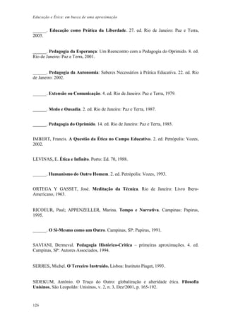 Educação e Ética: em busca de uma aproximação
______. Educação como Prática da Liberdade. 27. ed. Rio de Janeiro: Paz e Terra,
2003.
______. Pedagogia da Esperança: Um Reencontro com a Pedagogia do Oprimido. 8. ed.
Rio de Janeiro: Paz e Terra, 2001.
______. Pedagogia da Autonomia: Saberes Necessários à Prática Educativa. 22. ed. Rio
de Janeiro: 2002.
______. Extensão ou Comunicação. 4. ed. Rio de Janeiro: Paz e Terra, 1979.
______. Medo e Ousadia. 2. ed. Rio de Janeiro: Paz e Terra, 1987.
______. Pedagogia do Oprimido. 14. ed. Rio de Janeiro: Paz e Terra, 1985.
IMBERT, Francis. A Questão da Ética no Campo Educativo. 2. ed. Petrópolis: Vozes,
2002.
LEVINAS, E. Ética e Infinito. Porto: Ed. 70, 1988.
______. Humanismo do Outro Homem. 2. ed. Petrópolis: Vozes, 1993.
ORTEGA Y GASSET, José. Meditação da Técnica. Rio de Janeiro: Livro Ibero-
Americano, 1963.
RICOEUR, Paul; APPENZELLER, Marina. Tempo e Narrativa. Campinas: Papirus,
1995.
______. O Si-Mesmo como um Outro. Campinas, SP: Papirus, 1991.
SAVIANI, Dermeval. Pedagogia Histórico-Crítica – primeiras aproximações. 4. ed.
Campinas, SP: Autores Associados, 1994.
SERRES, Michel. O Terceiro Instruído. Lisboa: Instituto Piaget, 1993.
SIDEKUM, Antônio. O Traço do Outro: globalização e alteridade ética. Filosofia
Unisinos, São Leopoldo: Unisinos, v. 2, n. 3, Dez/2001, p. 165-192.
126
 