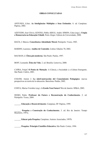Jorge Renato Johann
OBRAS CONSULTADAS
ANTUNES, Celso. As Inteligências Múltiplas e Seus Estímulos. 8. ed. Campinas:
Papirus, 2002.
AZEVEDO, José Clóvis; GENTILI, Pablo; KRUG, André; SIMON, Cátia (orgs.). Utopia
e Democracia na Educação Cidadã. Porto Alegre: Editora da Universidade, 2000.
BACH, J. Marcos. Consciência e Identidade Moral. Petrópolis: Vozes, 1985.
BARDIN, Laurence. Análise de Conteúdo. Lisboa: Edições 70, 2002.
BAUMAN, Z. Ética pós-moderna. São Paulo: Paulus, 1997.
BOFF, Leonardo. Ética da Vida. 2. ed. Brasília: Letraviva, 2000.
CAPRA, Fritjof. O Ponto de Mutação: A Ciência, a Sociedade e a Cultura Emergente.
São Paulo: Cultrix, 2001.
COLOM, Antoni J. La (de)Construcción del Conocimiento Pedagógico: nuevas
perspectivas en teoría de la educación. Barcelona: Paidós, 2002.
COSTA, Marisa Vorraber (org.). A Escola Tem Futuro? Rio de Janeiro: DP&A, 2003.
DEMO, Pedro. Professor do Futuro e Reconstrução do Conhecimento. 2. ed.
Petrópolis: Vozes, 2004.
______. Educação e Desenvolvimento. Campinas, SP: Papirus, 1999.
______. Pesquisa e Construção do Conhecimento. 3. ed. Rio de Janeiro: Tempo
Brasileiro, 1997a.
______. Educar pela Pesquisa. Campinas: Autores Associados, 1997b.
______. Pesquisa: Princípio Científico Educativo. São Paulo: Cortez, 1994.
127
 