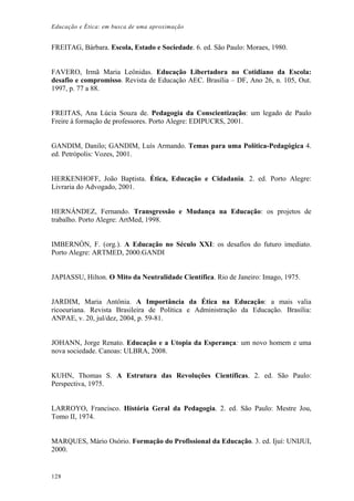 Educação e Ética: em busca de uma aproximação
FREITAG, Bárbara. Escola, Estado e Sociedade. 6. ed. São Paulo: Moraes, 1980.
FAVERO, Irmã Maria Leônidas. Educação Libertadora no Cotidiano da Escola:
desafio e compromisso. Revista de Educação AEC. Brasília – DF, Ano 26, n. 105, Out.
1997, p. 77 a 88.
FREITAS, Ana Lúcia Souza de. Pedagogia da Conscientização: um legado de Paulo
Freire à formação de professores. Porto Alegre: EDIPUCRS, 2001.
GANDIM, Danilo; GANDIM, Luís Armando. Temas para uma Política-Pedagógica 4.
ed. Petrópolis: Vozes, 2001.
HERKENHOFF, João Baptista. Ética, Educação e Cidadania. 2. ed. Porto Alegre:
Livraria do Advogado, 2001.
HERNÁNDEZ, Fernando. Transgressão e Mudança na Educação: os projetos de
trabalho. Porto Alegre: ArtMed, 1998.
IMBERNÓN, F. (org.). A Educação no Século XXI: os desafios do futuro imediato.
Porto Alegre: ARTMED, 2000.GANDI
JAPIASSU, Hilton. O Mito da Neutralidade Científica. Rio de Janeiro: Imago, 1975.
JARDIM, Maria Antônia. A Importância da Ética na Educação: a mais valia
ricoeuriana. Revista Brasileira de Política e Administração da Educação. Brasília:
ANPAE, v. 20, jul/dez, 2004, p. 59-81.
JOHANN, Jorge Renato. Educação e a Utopia da Esperança: um novo homem e uma
nova sociedade. Canoas: ULBRA, 2008.
KUHN, Thomas S. A Estrutura das Revoluções Científicas. 2. ed. São Paulo:
Perspectiva, 1975.
LARROYO, Francisco. História Geral da Pedagogia. 2. ed. São Paulo: Mestre Jou,
Tomo II, 1974.
MARQUES, Mário Osório. Formação do Profissional da Educação. 3. ed. Ijuí: UNIJUI,
2000.
128
 
