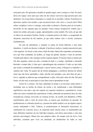 Educação e Ética: em busca de uma aproximação
carta para casa. Ele apresenta o modelo no quadro negro, com o começo e o fim. No meio,
deixa um espaço vazio para que cada um dos alunos escrevesse algo pessoal para seus
familiares. Foi aí que bateu o desespero e a reação foi se encolher e chorar. O professor se
aproxima, explica com carinho, o que era preciso fazer e diz: deixe o coração falar! Mais
calmo, completo o texto e o entrego, como todos os demais o fizeram, para ser revisado e
devolvido no dia seguinte para ser postado. Como reforço inesquecível, lembro que o
mestre leu minha carta para o grupo, apresentando-a como modelo. Por certo, de que não
se tratava de um primor literário. Porém, o estímulo positivo foi dado e a recuperação do
ferimento emocional do dia anterior, já que todos tinham visto o chorão, aconteceu
imediatamente.
Na aula de matemática, a situação se repete de forma diferente e uma tanto
dramática. A tarefa era decorar a tabuada. O professor explica e manda memorizá-la para
o dia seguinte. Ao iniciar a aula, toma a lição de todos. Quem não respondeu corretamente,
teve que ficar estudando, de joelhos, ao longo da parede, durante o resto do período.
Tomado pelo pânico, não consegui acertar resposta alguma. O mesmo ritual se repetiu por
três dias seguidos: entrar em aula, a tomada da lição e o castigo. Ajoelhado e chorando
baixinho o tempo todo, é claro que a aprendizagem não acontecia. E toda vez que tinha
que recitar o resultado da multiplicação, o pavor tomava conta, o bloqueio se impunha e a
resposta não vinha. No quarto dia da tortura pedagógica, o professor desistiu do último
aluno que não havia aprendido a lição: deu-lhe uns pontapés, com uma fúria tal que o
burro, segundo as palavras que acompanharam a ação, rolou pelo canto da sala. Daí para
frente, ele não mais se preocupou se este aluno estava aprendendo ou não.
Assim foi o começo. Até hoje, adiantado no tempo e na travessia, tenho prazer e
facilidade com as tarefas da leitura, da escrita e da verbalização e uma dificuldade
significativa com tudo o que diz respeito aos aspectos numéricos e quantitativos. Como
todos nós somos resultado das experiências vividas, sobretudo nas primeiras fases da vida,
tornando-nos crianças maravilha ou crianças feridas, de acordo com Bradshow (1998),
manifestamos, para o resto de nossos dias, as marcas que recebemos no passado. Se
predominarem os estímulos positivos, a postura do adulto tenderá a ser de alguém seguro,
sereno, enfrentador e feliz. Todavia, se predominarem os ferimentos emocionais, os
sentimentos de vergonha tóxica, na expressão deste mesmo autor, se manifestarão das
mais diferentes maneiras em um indivíduo inseguro, com baixa auto-estima e com uma
péssima auto-imagem. Diante dos seus próprios olhos, ele sempre será um burro. Este
indivíduo, existindo para viver em plenitude, no desabrochar de todas as suas
12
 