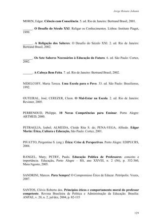 Jorge Renato Johann
MORIN, Edgar. Ciência com Consciência. 5. ed. Rio de Janeiro: Bertrand Brasil, 2001.
______. O Desafio do Século XXI: Religar os Conhecimentos. Lisboa: Instituto Piaget,
1999.
______. A Religação dos Saberes: O Desafio do Século XXI. 2. ed. Rio de Janeiro:
Bertrand Brasil, 2002.
______. Os Sete Saberes Necessários à Educação do Futuro. 6. ed. São Paulo: Cortez,
2002.
______. A Cabeça Bem Feita. 7. ed. Rio de Janeiro: Bertrand Brasil, 2002.
NIDELCOFF, Maria Tereza. Uma Escola para o Povo. 33. ed. São Paulo: Brasiliense,
1992.
OUTEIRAL, José; CEREZER, Cleon. O Mal-Estar na Escola. 2. ed. Rio de Janeiro:
Revinter, 2005.
PERRENOUD, Philippe. 10 Novas Competências para Ensinar. Porto Alegre:
ARTMED, 2000.
PETRAGLIA, Izabel; ALMEIDA, Cleide Rita S. de; PENA-VEGA, Alfredo. Edgar
Morin: Ética, Cultura e Educação, São Paulo: Cortez, 2001.
PIVATTO, Pergentino S. (org.). Ética: Crise & Perspectivas. Porto Alegre: EDIPUCRS,
2004.
RANGEL, Mary; PETRY, Paulo. Educação Política de Professores: conceito e
importância. Educação, Porto Alegre – RS, ano XXVIII, n. 2 (56), p. 352-360,
Maio/Agosto, 2005.
SANDRINI, Marcos. Para Sempre! O Compromisso Ético de Educar. Petrópolis: Vozes,
2007.
SANTOS, Clóvis Roberto dos. Princípios éticos e comportamento moral do professor
competente. Revista Brasileira de Política e Administração da Educação. Brasília:
ANPAE, v. 20, n. 2, jul/dez, 2004, p. 82-115
129
 